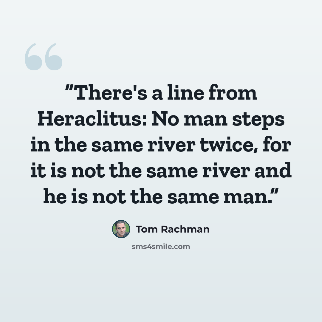 “There's a line from Heraclitus: No man steps in the same river twice, for it is not the same river and he is not the same man.” quote by Tom Rachman