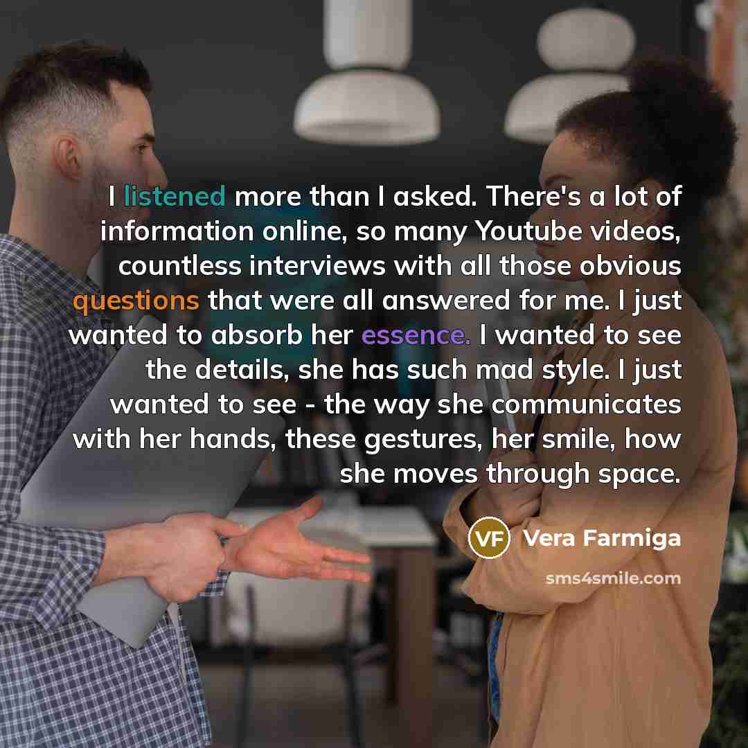 “I listened more than I asked. There's a lot of information online, so many Youtube videos, countless interviews with all those obvious questions that were all answered for me. I just wanted to absorb her essence. I wanted to see the details, she has such mad style. I just wanted to see - the way…” quote by Vera Farmiga