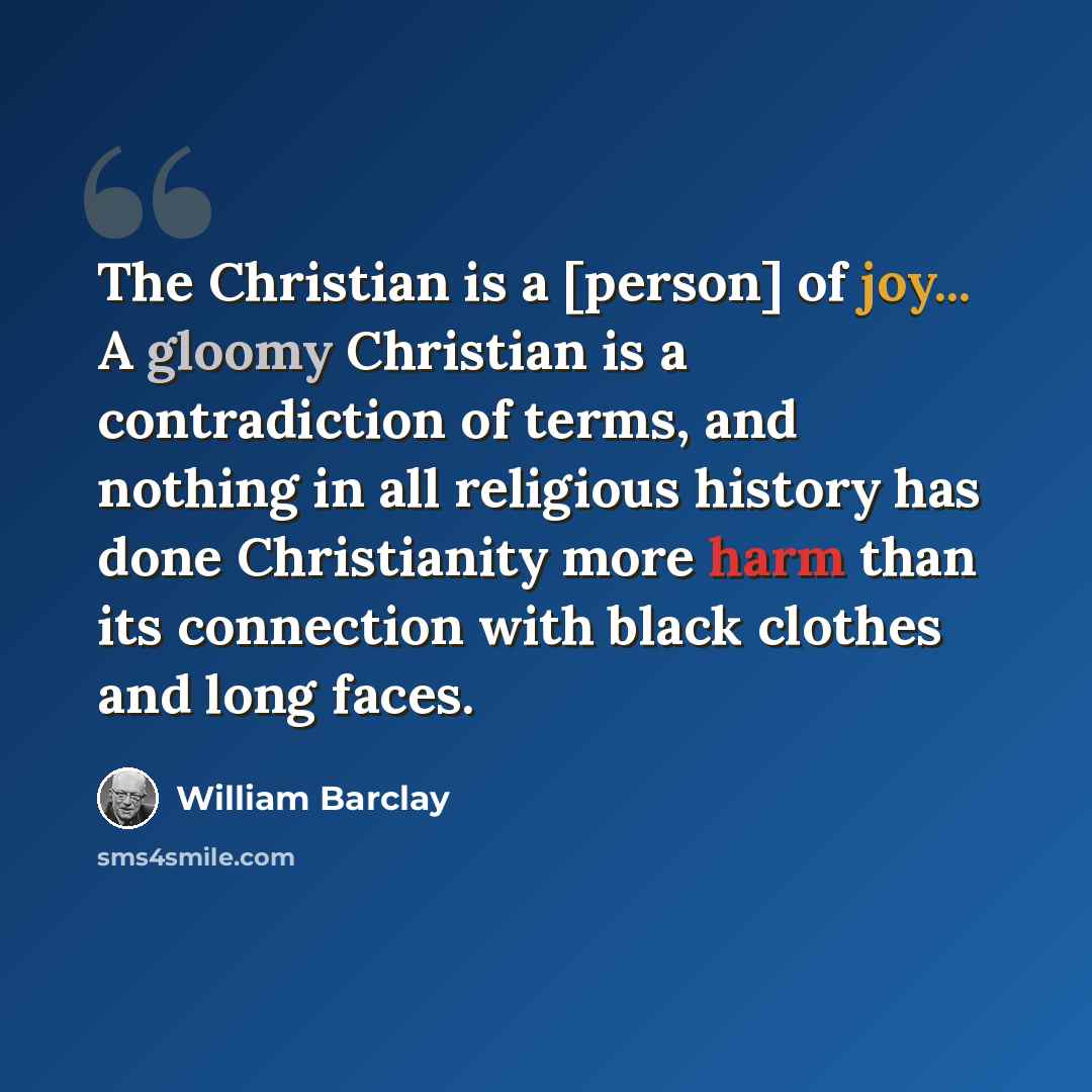 “The Christian is a [person] of joy... A gloomy Christian is a contradiction of terms, and nothing in all religious history has done Christianity more harm than its connection with black clothes and long faces.” quote by William Barclay