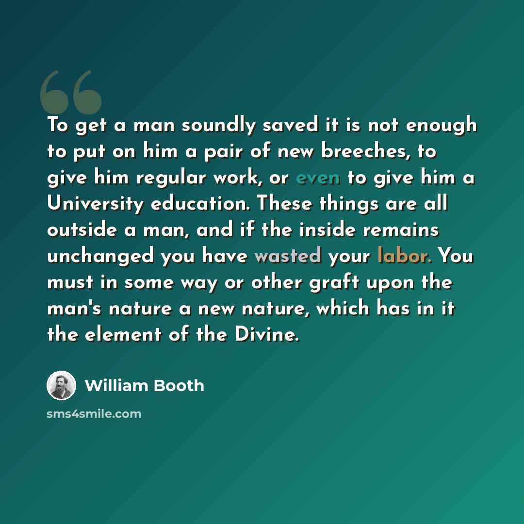 “To get a man soundly saved it is not enough to put on him a pair of new breeches, to give him regular work, or even to give him a University education. These things are all outside a man, and if the inside remains unchanged you have wasted your labor. You must in some way or other graft upon the…” quote by William Booth