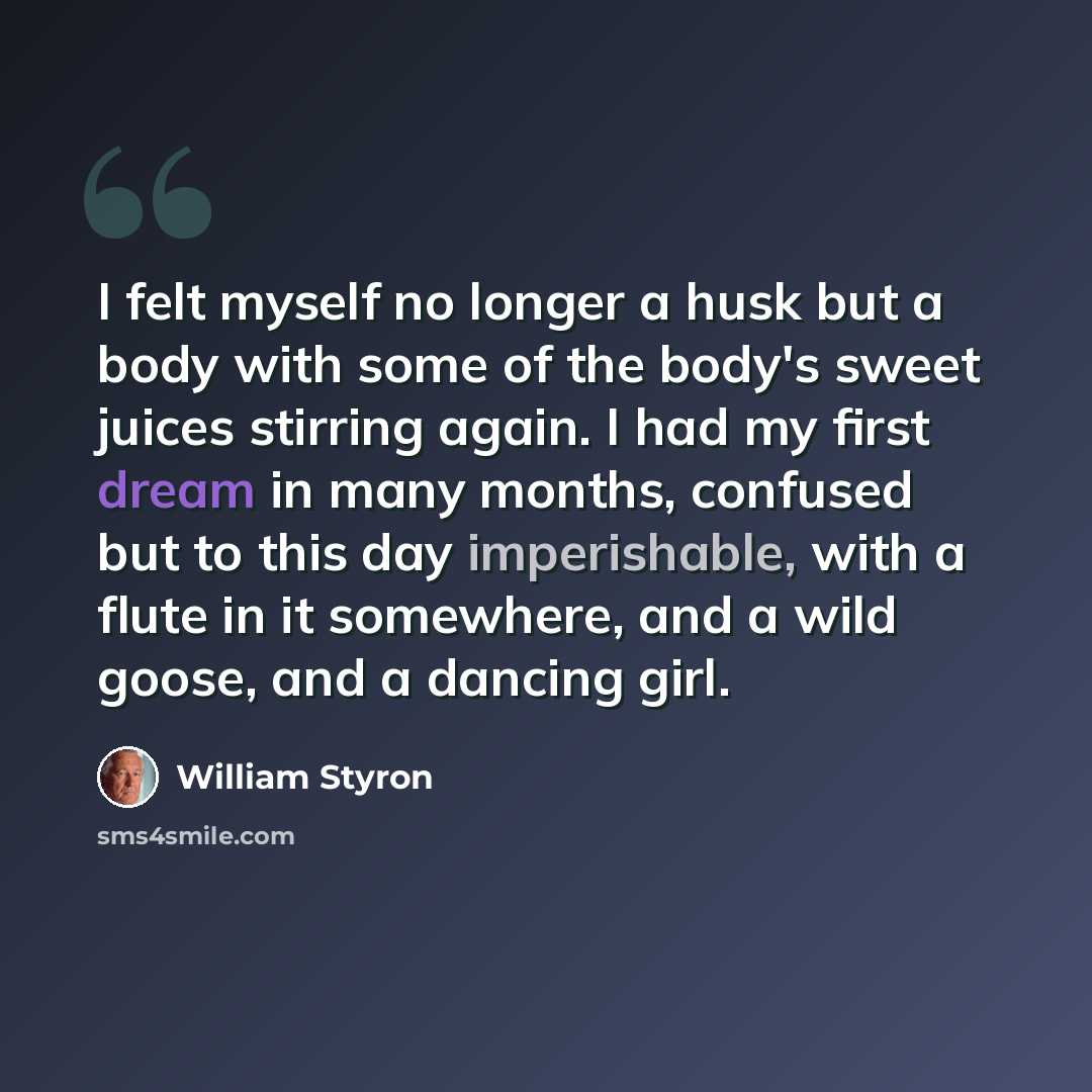 “I felt myself no longer a husk but a body with some of the body's sweet juices stirring again. I had my first dream in many months, confused but to this day imperishable, with a flute in it somewhere, and a wild goose, and a dancing girl.” quote by William Styron
