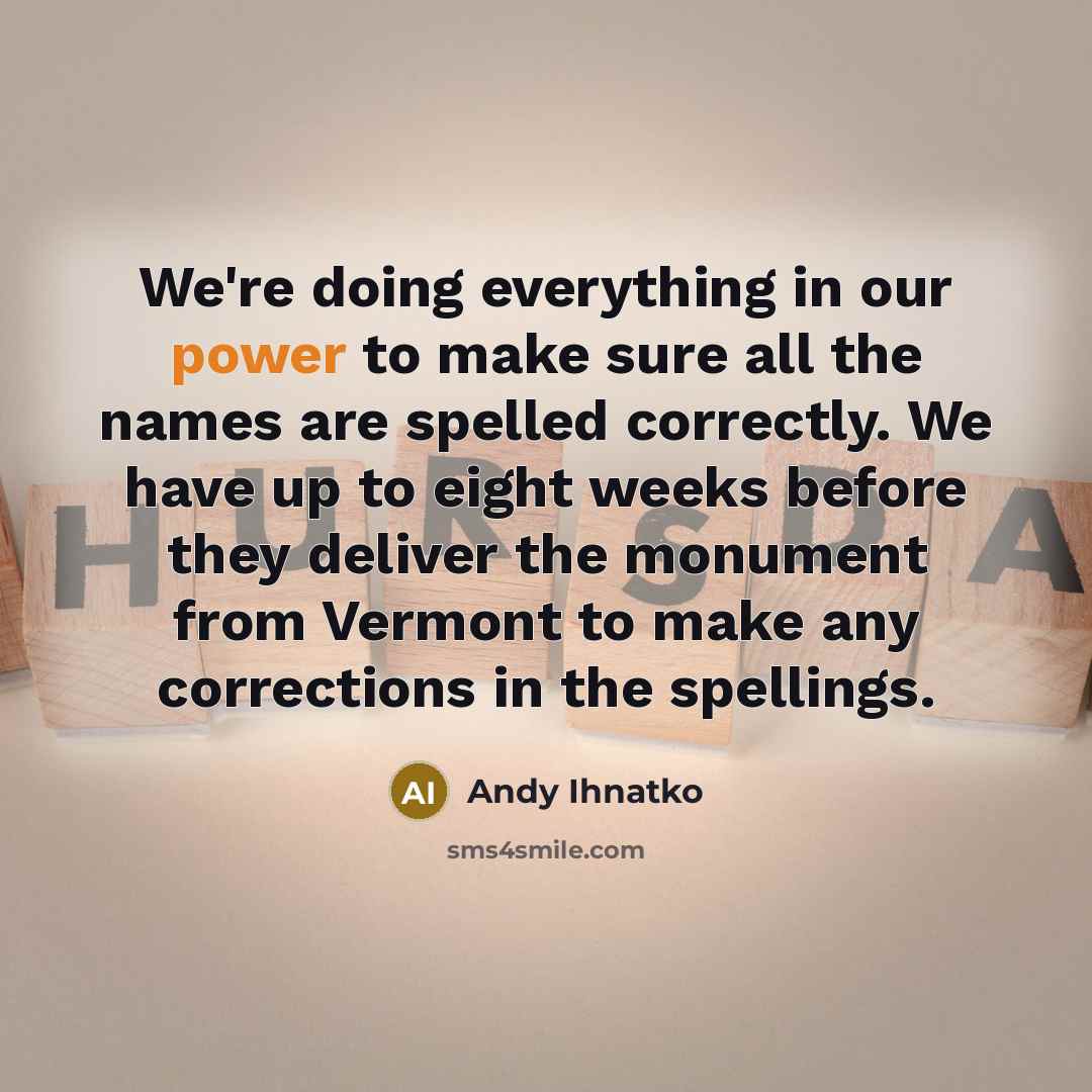 “We're doing everything in our power to make sure all the names are spelled correctly. We have up to eight weeks before they deliver the monument from Vermont to make any corrections in the spellings.” quote by Andy Ihnatko