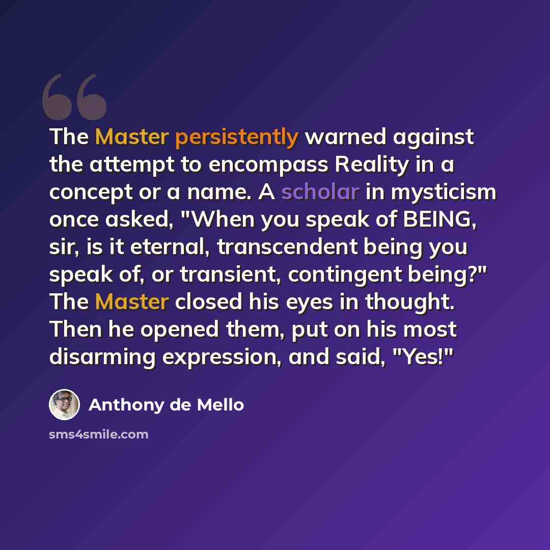 “The Master persistently warned against the attempt to encompass Reality in a concept or a name. A scholar in mysticism once asked, "When you speak of BEING, sir, is it eternal, transcendent being you speak of, or transient, contingent being?" The Master closed his eyes in thought. Then he opened…” quote by Anthony de Mello