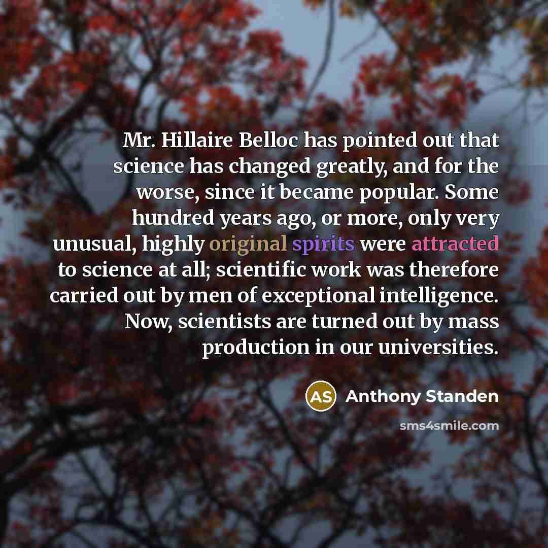 “Mr. Hillaire Belloc has pointed out that science has changed greatly, and for the worse, since it became popular. Some hundred years ago, or more, only very unusual, highly original spirits were attracted to science at all; scientific work was therefore carried out by men of exceptional…” quote by Anthony Standen