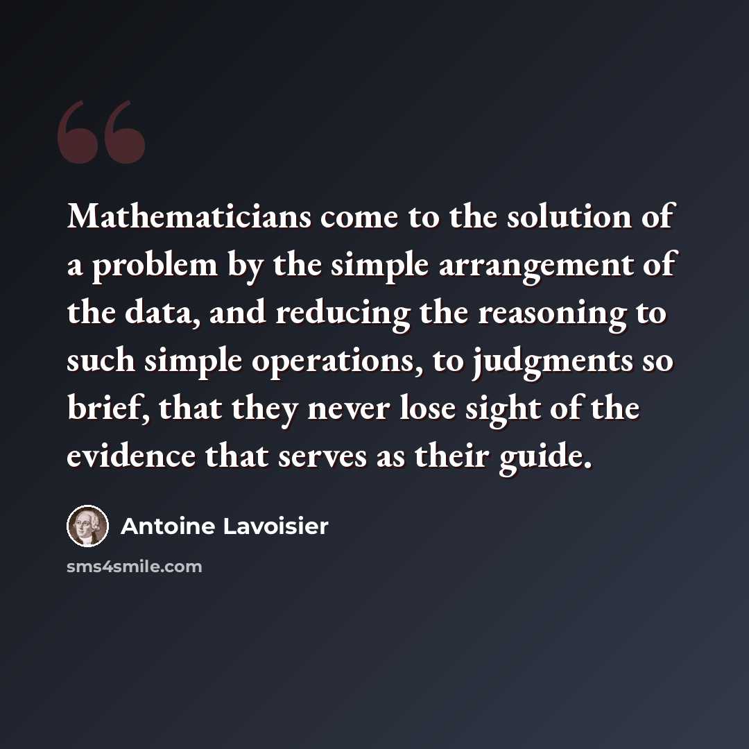 “Mathematicians come to the solution of a problem by the simple arrangement of the data, and reducing the reasoning to such simple operations, to judgments so brief, that they never lose sight of the evidence that serves as their guide.” quote by Antoine Lavoisier