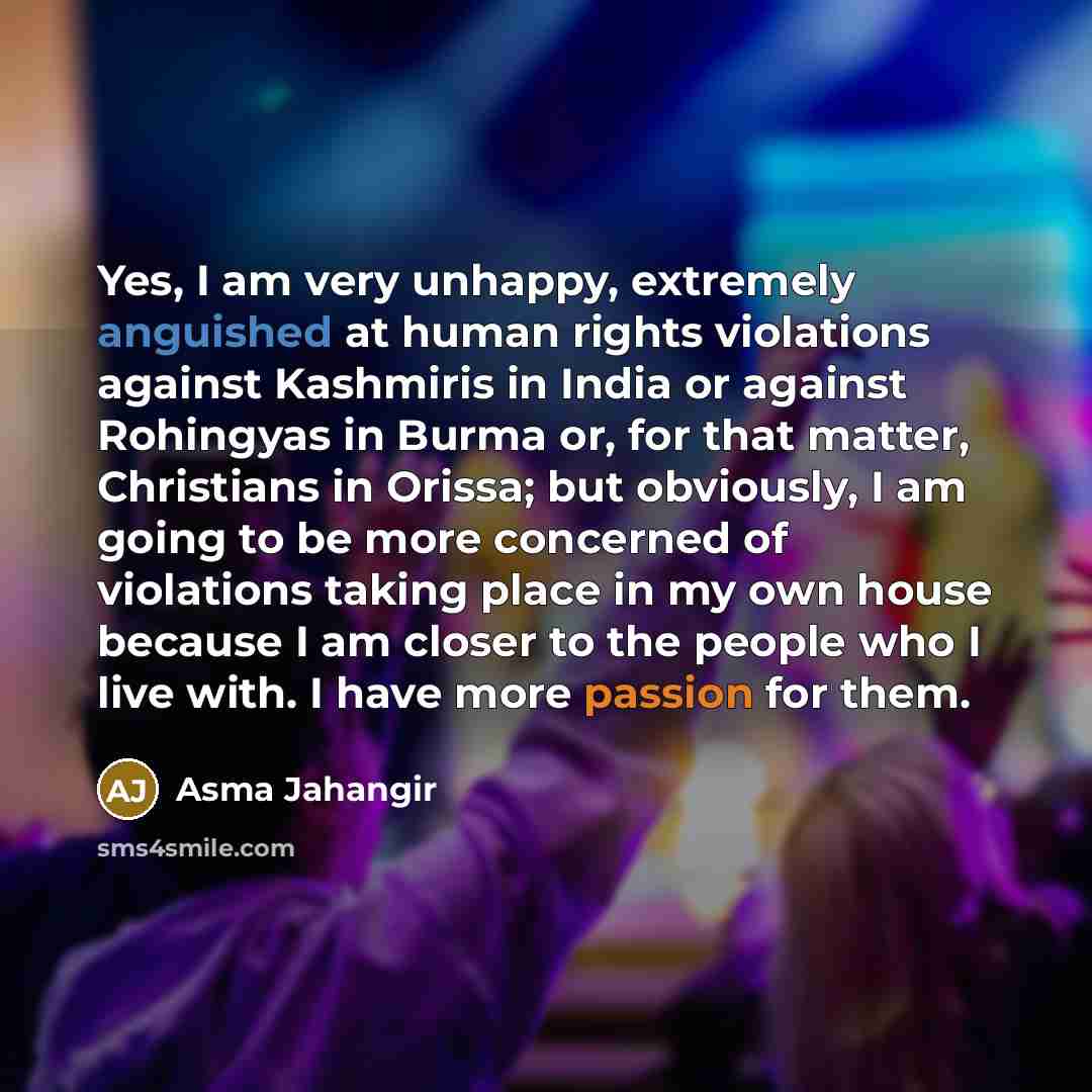 “Yes, I am very unhappy, extremely anguished at human rights violations against Kashmiris in India or against Rohingyas in Burma or, for that matter, Christians in Orissa; but obviously, I am going to be more concerned of violations taking place in my own house because I am closer to the people who…” quote by Asma Jahangir