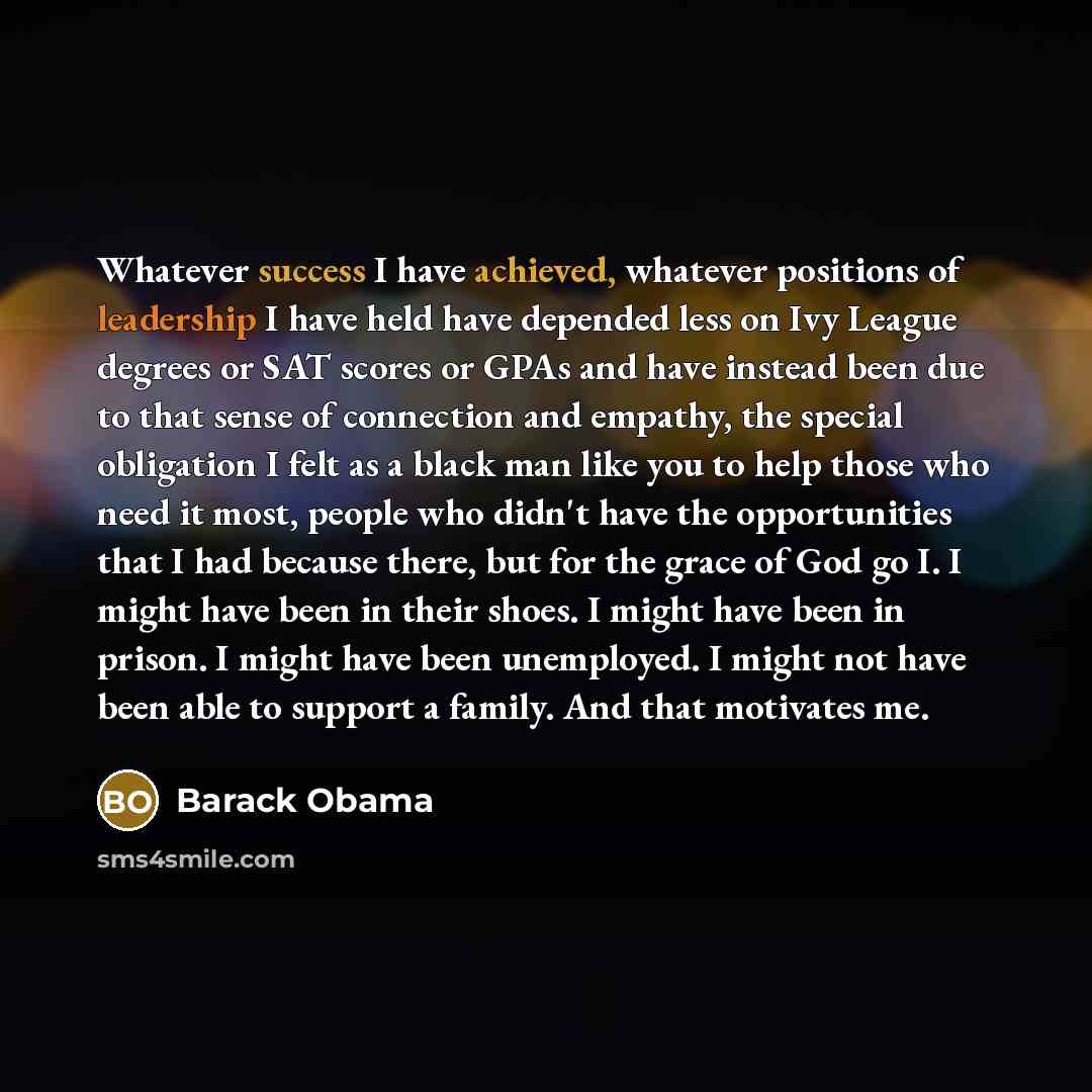 “Whatever success I have achieved, whatever positions of leadership I have held have depended less on Ivy League degrees or SAT scores or GPAs and have instead been due to that sense of connection and empathy, the special obligation I felt as a black man like you to help those who need it most…” quote by Barack Obama