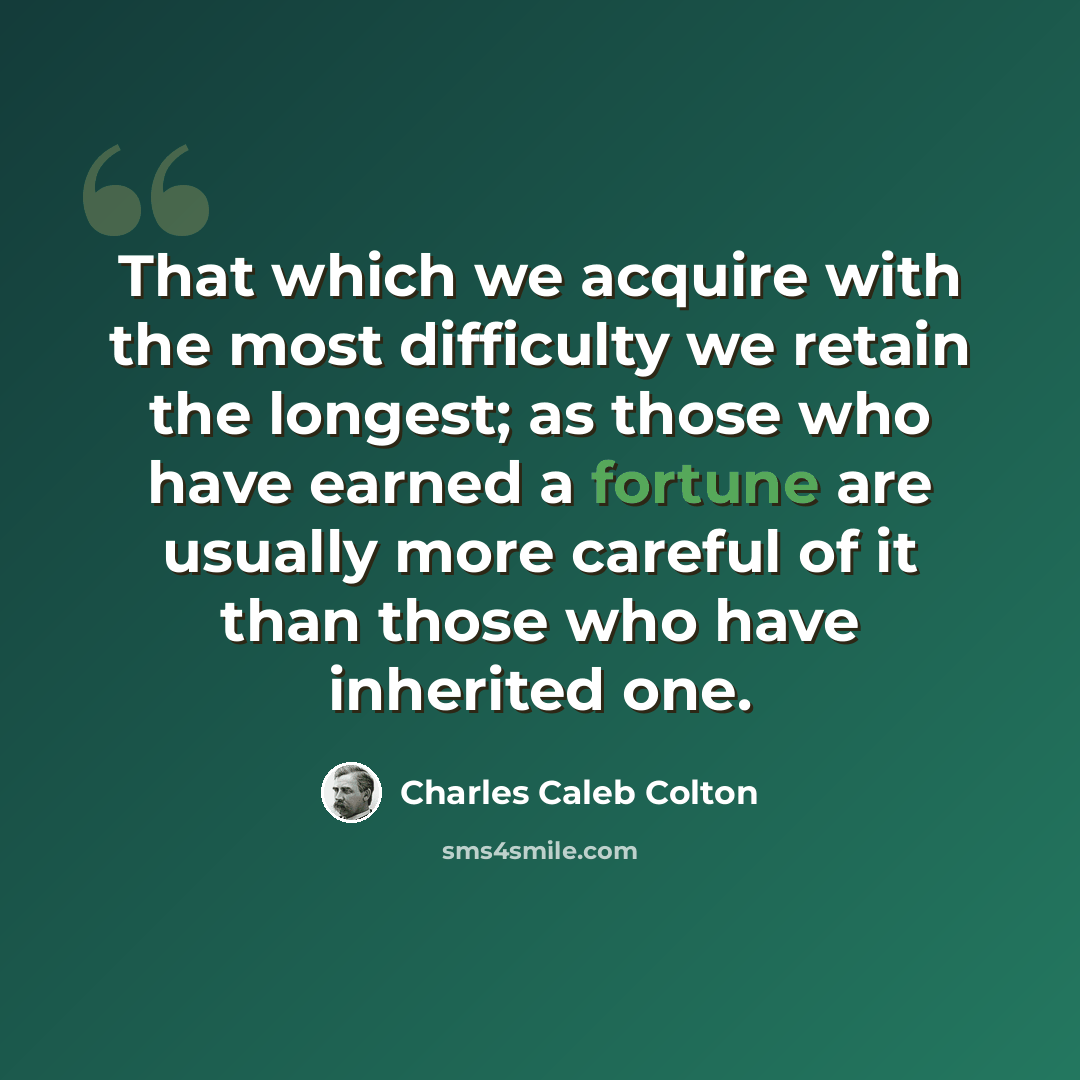“That which we acquire with the most difficulty we retain the longest; as those who have earned a fortune are usually more careful of it than those who have inherited one.” quote by Charles Caleb Colton