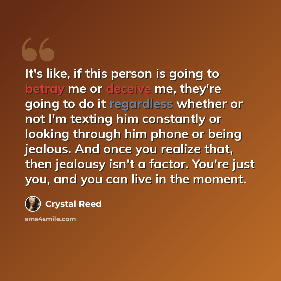 “It's like, if this person is going to betray me or deceive me, they're going to do it regardless whether or not I'm texting him constantly or looking through him phone or being jealous. And once you realize that, then jealousy isn't a factor. You're just you, and you can live in the moment.” quote by Crystal Reed