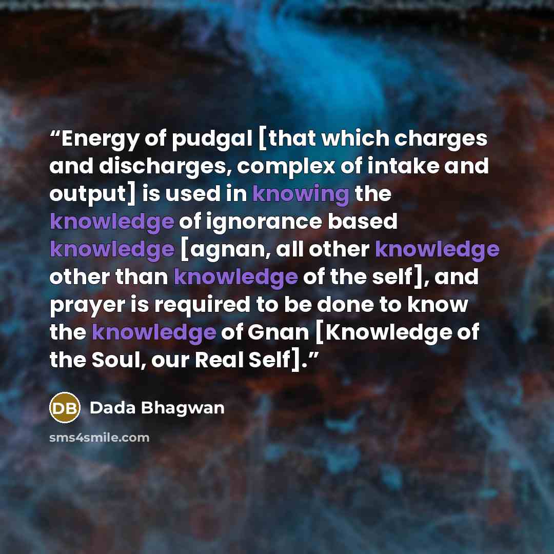 “Energy of pudgal [that which charges and discharges, complex of intake and output] is used in knowing the knowledge of ignorance based knowledge [agnan, all other knowledge other than knowledge of the self], and prayer is required to be done to know the knowledge of Gnan [Knowledge of the Soul…” quote by Dada Bhagwan