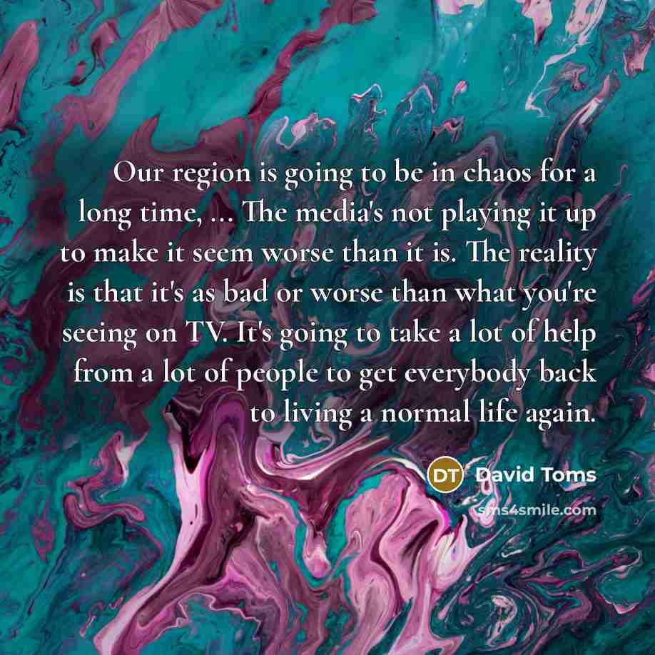 “Our region is going to be in chaos for a long time, ... The media's not playing it up to make it seem worse than it is. The reality is that it's as bad or worse than what you're seeing on TV. It's going to take a lot of help from a lot of people to get everybody back to living a normal life again.” quote by David Toms