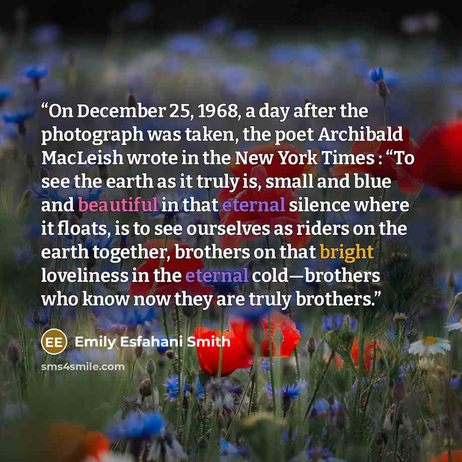 “On December 25, 1968, a day after the photograph was taken, the poet Archibald MacLeish wrote in the New York Times : “To see the earth as it truly is, small and blue and beautiful in that eternal silence where it floats, is to see ourselves as riders on the earth together, brothers on that bright…” quote by Emily Esfahani Smith