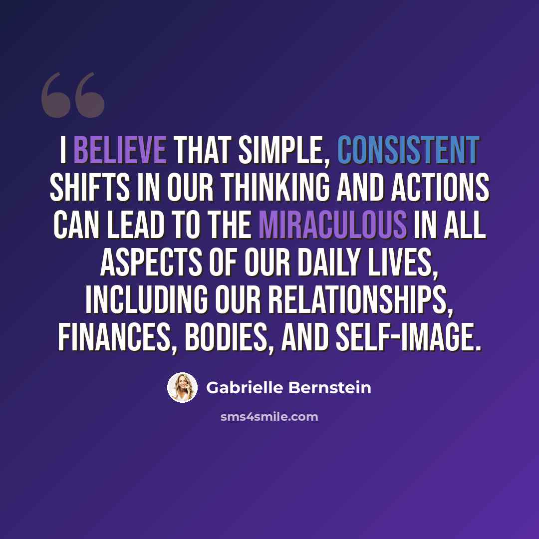 “I believe that simple, consistent shifts in our thinking and actions can lead to the miraculous in all aspects of our daily lives, including our relationships, finances, bodies, and self-image.” quote by Gabrielle Bernstein