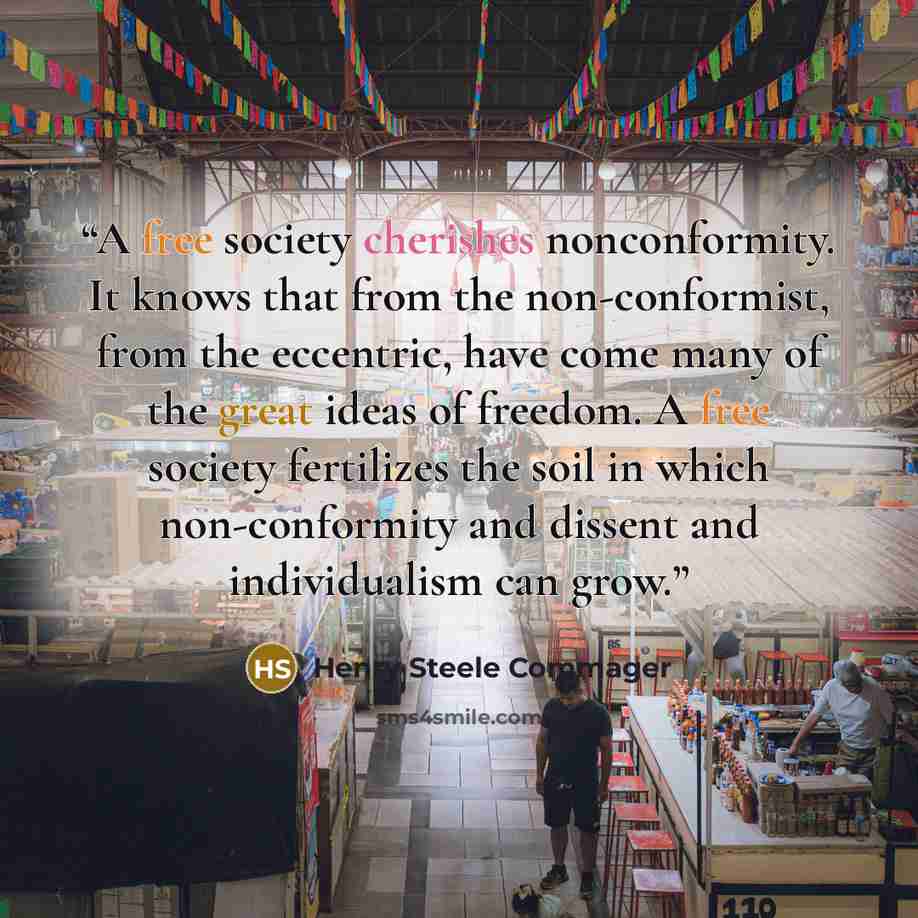“A free society cherishes nonconformity. It knows that from the non-conformist, from the eccentric, have come many of the great ideas of freedom. A free society fertilizes the soil in which non-conformity and dissent and individualism can grow.” quote by Henry Steele Commager