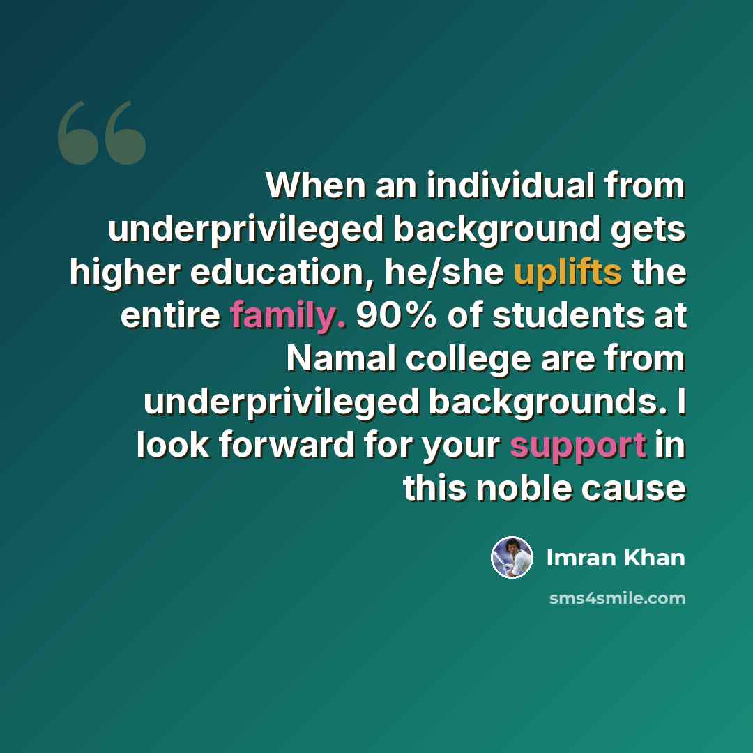 “When an individual from underprivileged background gets higher education, he/she uplifts the entire family. 90% of students at Namal college are from underprivileged backgrounds. I look forward for your support in this noble cause” quote by Imran Khan