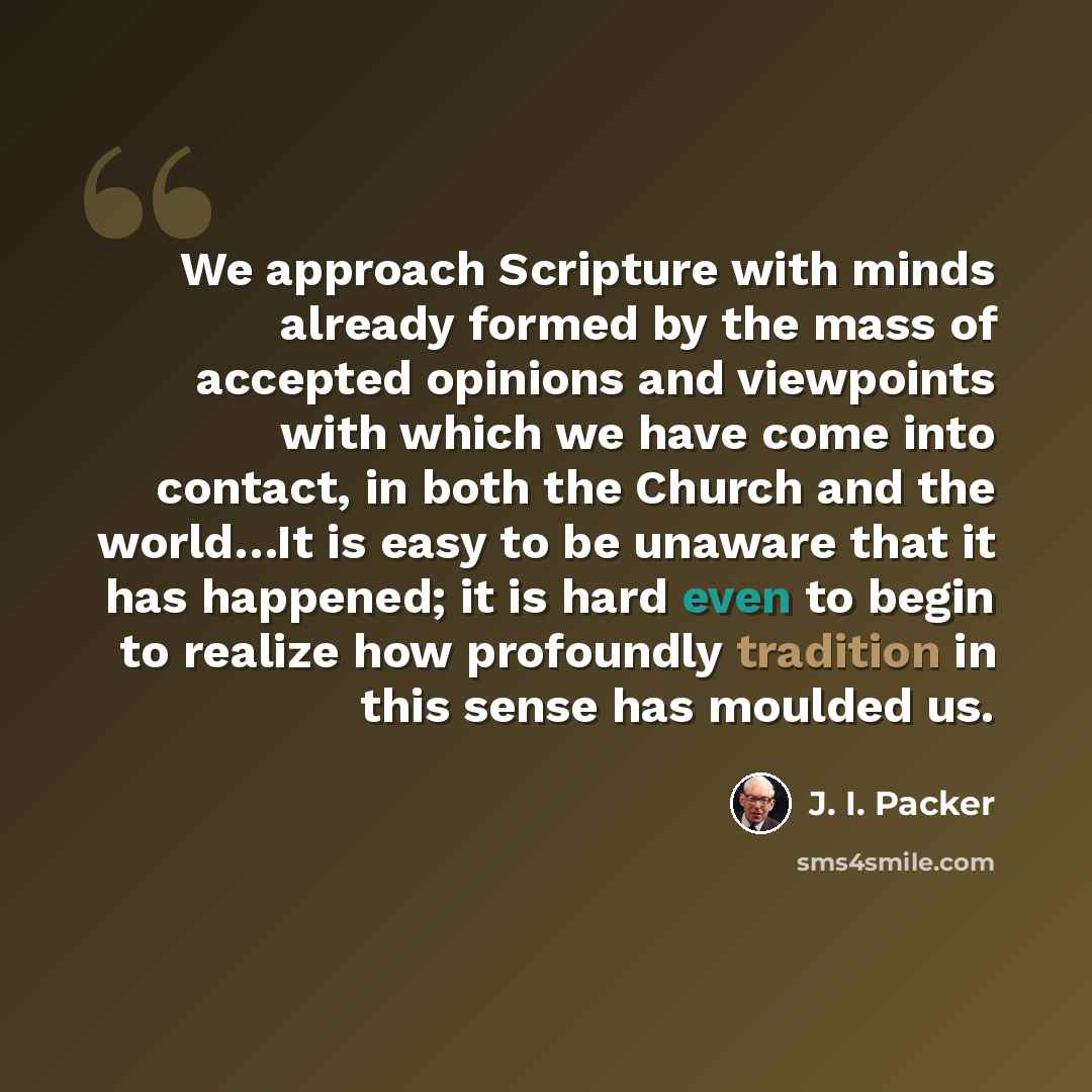 “We approach Scripture with minds already formed by the mass of accepted opinions and viewpoints with which we have come into contact, in both the Church and the world…It is easy to be unaware that it has happened; it is hard even to begin to realize how profoundly tradition in this sense has…” quote by J. I. Packer