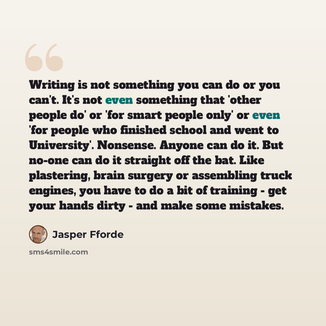 “Writing is not something you can do or you can't. It's not even something that 'other people do' or 'for smart people only' or even 'for people who finished school and went to University'. Nonsense. Anyone can do it. But no-one can do it straight off the bat. Like plastering, brain surgery or…” quote by Jasper Fforde