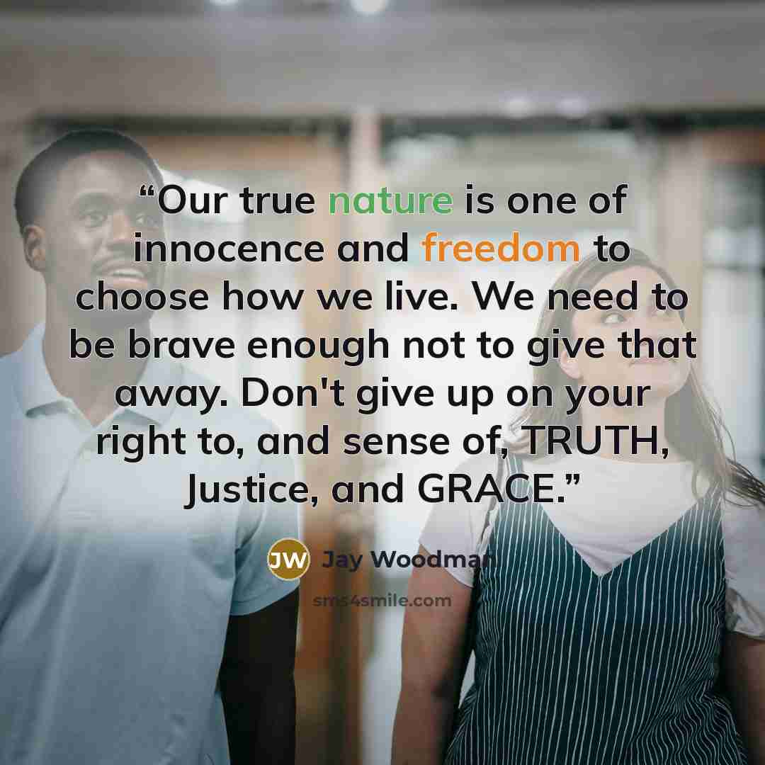 “Our true nature is one of innocence and freedom to choose how we live. We need to be brave enough not to give that away. Don't give up on your right to, and sense of, TRUTH, Justice, and GRACE.” quote by Jay Woodman