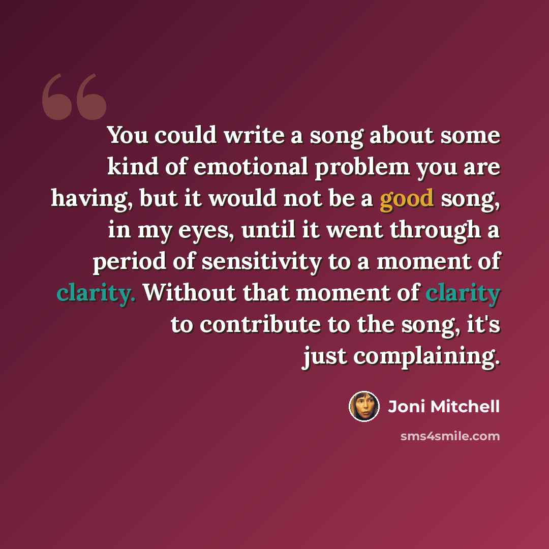 “You could write a song about some kind of emotional problem you are having, but it would not be a good song, in my eyes, until it went through a period of sensitivity to a moment of clarity. Without that moment of clarity to contribute to the song, it's just complaining.” quote by Joni Mitchell