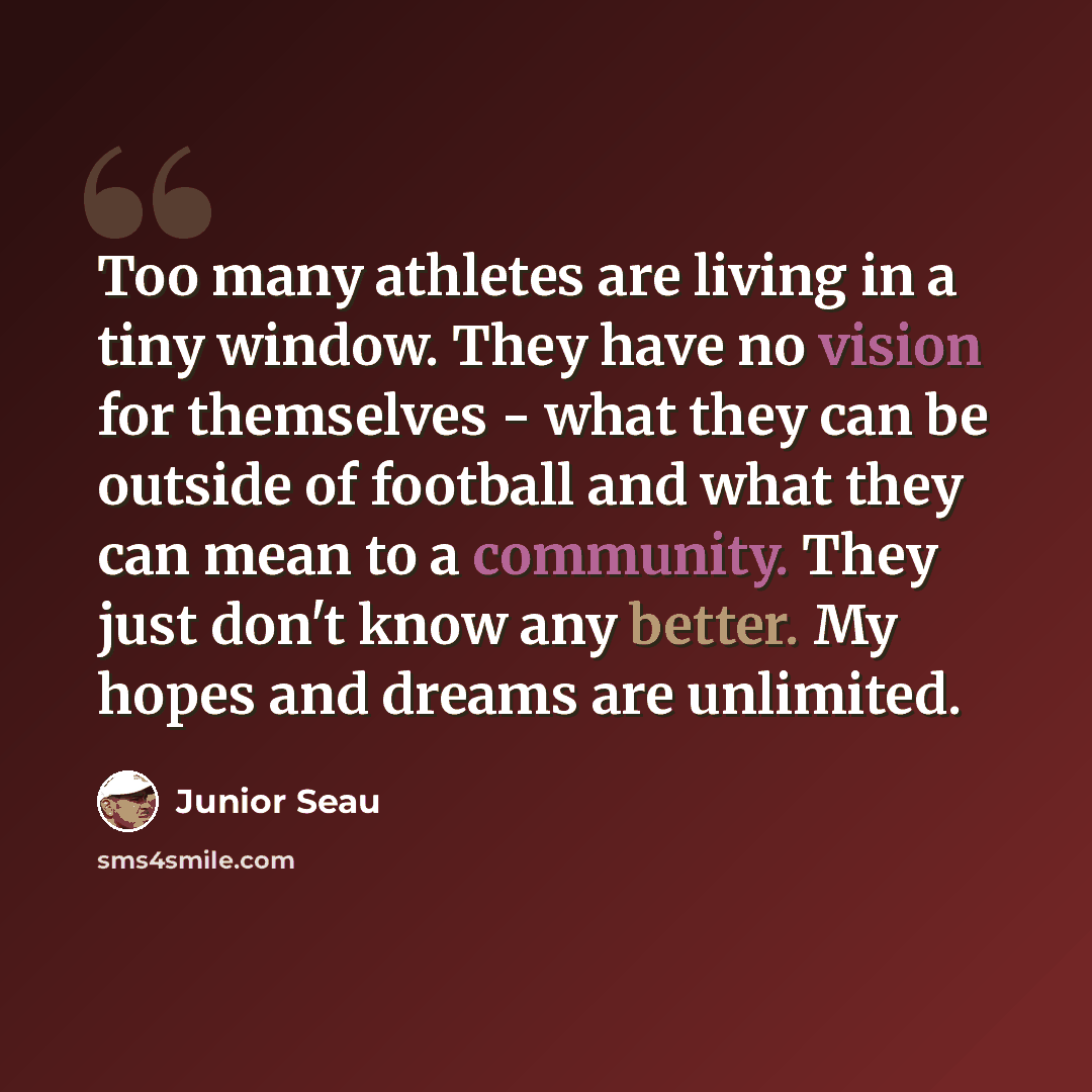 “Too many athletes are living in a tiny window. They have no vision for themselves - what they can be outside of football and what they can mean to a community. They just don't know any better. My hopes and dreams are unlimited.” quote by Junior Seau