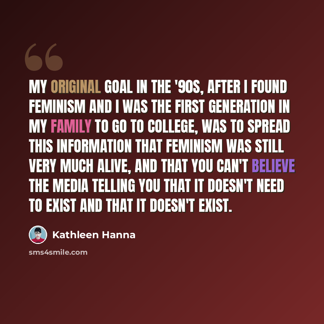 “My original goal in the '90s, after I found feminism and I was the first generation in my family to go to college, was to spread this information that feminism was still very much alive, and that you can't believe the media telling you that it doesn't need to exist and that it doesn't exist.” quote by Kathleen Hanna