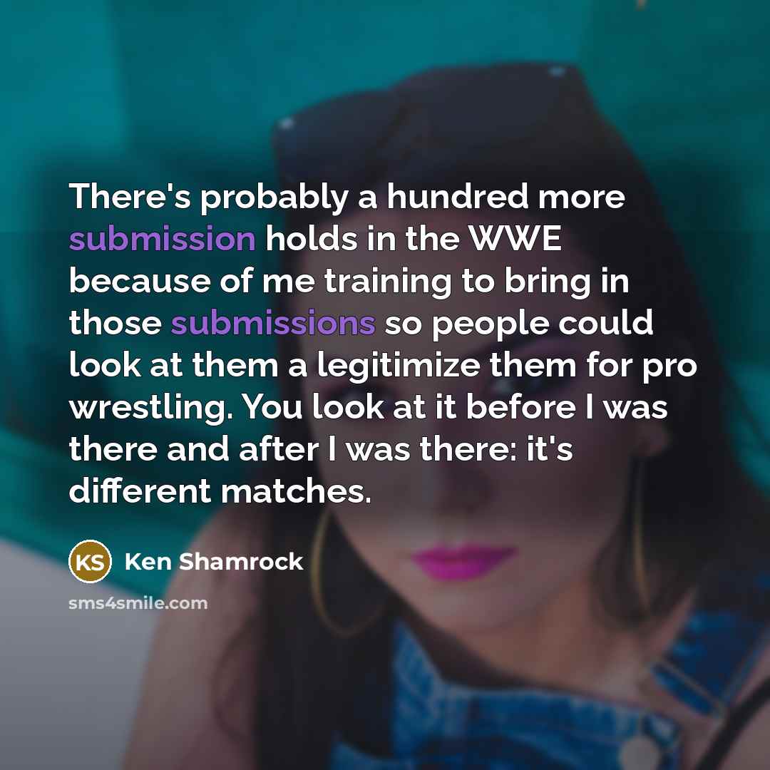 “There's probably a hundred more submission holds in the WWE because of me training to bring in those submissions so people could look at them a legitimize them for pro wrestling. You look at it before I was there and after I was there: it's different matches.” quote by Ken Shamrock
