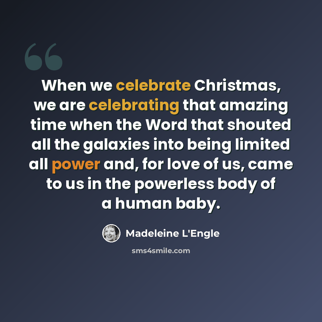 “When we celebrate Christmas, we are celebrating that amazing time when the Word that shouted all the galaxies into being limited all power and, for love of us, came to us in the powerless body of a human baby.” quote by Madeleine L'Engle