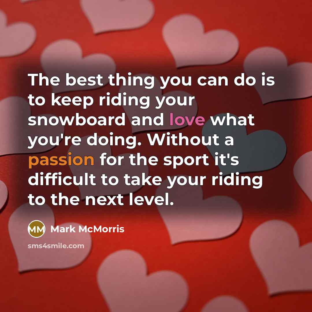 “The best thing you can do is to keep riding your snowboard and love what you're doing. Without a passion for the sport it's difficult to take your riding to the next level.” quote by Mark McMorris