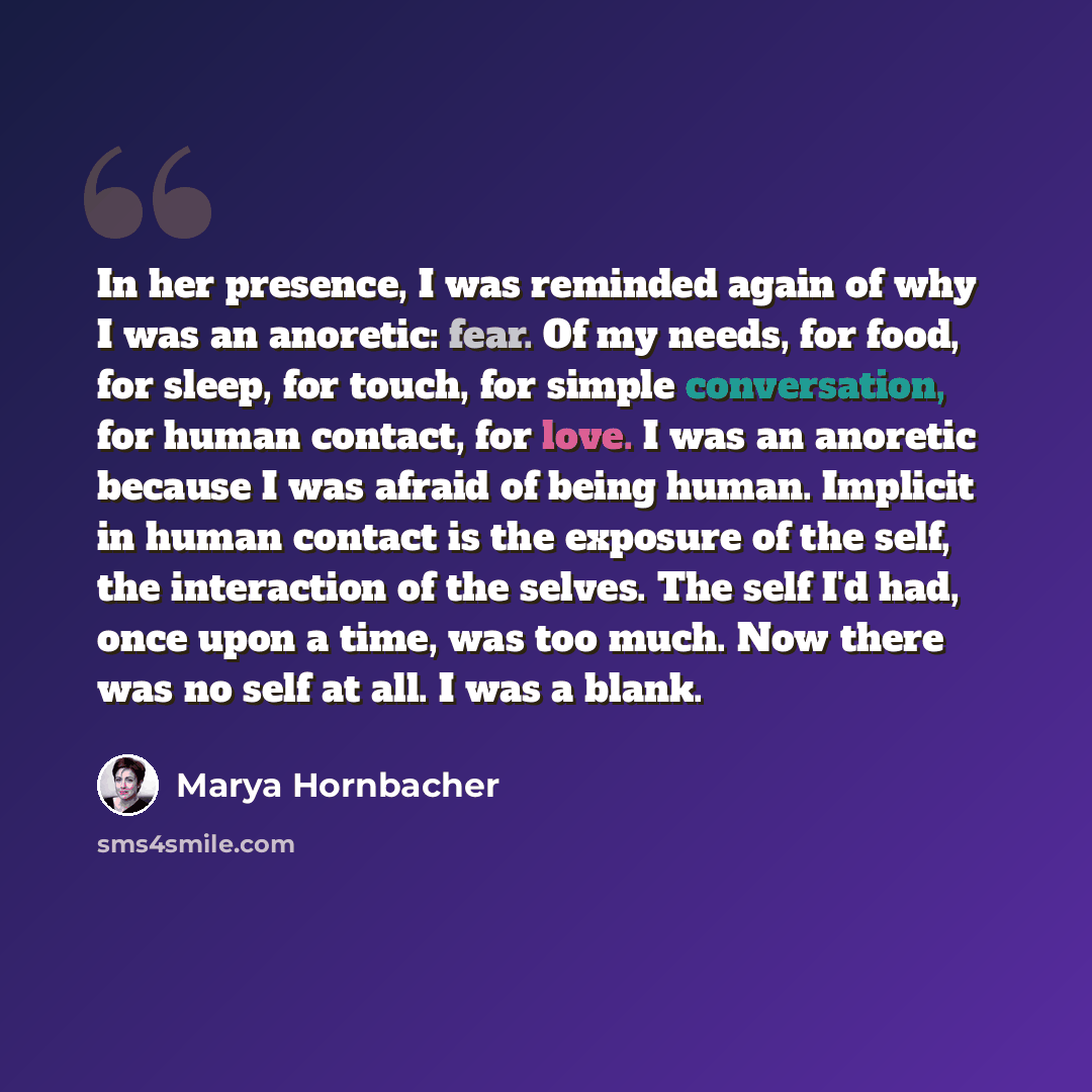 “In her presence, I was reminded again of why I was an anoretic: fear. Of my needs, for food, for sleep, for touch, for simple conversation, for human contact, for love. I was an anoretic because I was afraid of being human. Implicit in human contact is the exposure of the self, the interaction of…” quote by Marya Hornbacher