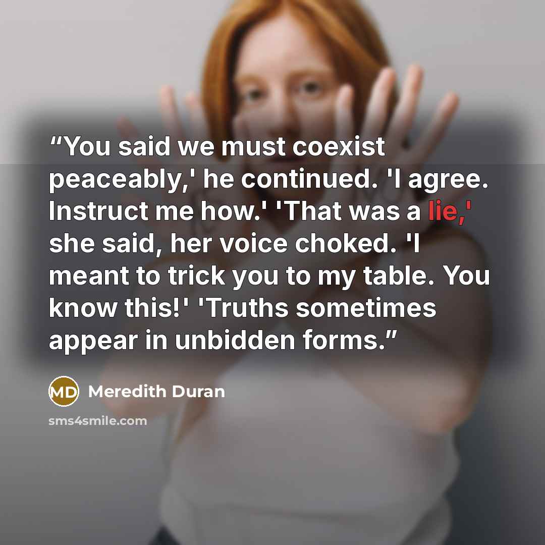 “You said we must coexist peaceably,' he continued. 'I agree. Instruct me how.' 'That was a lie,' she said, her voice choked. 'I meant to trick you to my table. You know this!' 'Truths sometimes appear in unbidden forms.” quote by Meredith Duran