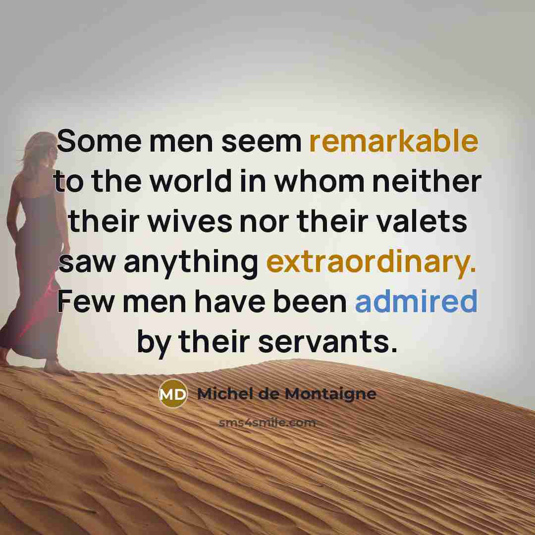 “Some men seem remarkable to the world in whom neither their wives nor their valets saw anything extraordinary. Few men have been admired by their servants.” quote by Michel de Montaigne