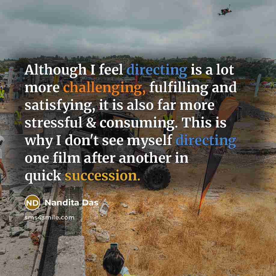 “Although I feel directing is a lot more challenging, fulfilling and satisfying, it is also far more stressful & consuming. This is why I don't see myself directing one film after another in quick succession.” quote by Nandita Das