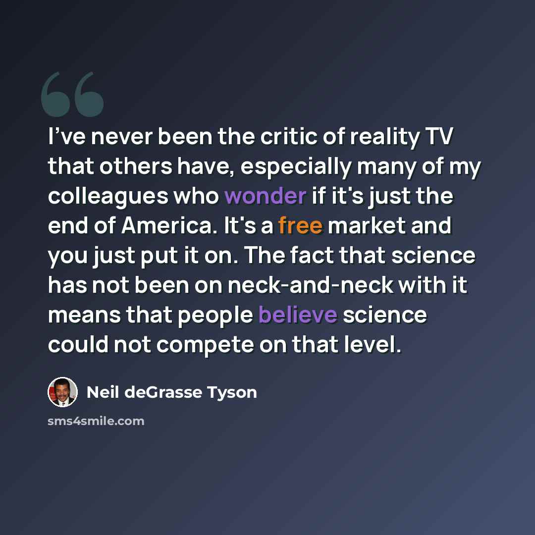 “I've never been the critic of reality TV that others have, especially many of my colleagues who wonder if it's just the end of America. It's a free market and you just put it on. The fact that science has not been on neck-and-neck with it means that people believe science could not compete on that…” quote by Neil deGrasse Tyson