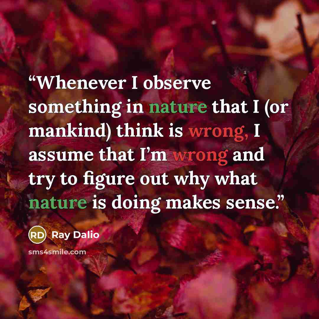 “Whenever I observe something in nature that I (or mankind) think is wrong, I assume that I’m wrong and try to figure out why what nature is doing makes sense.” quote by Ray Dalio