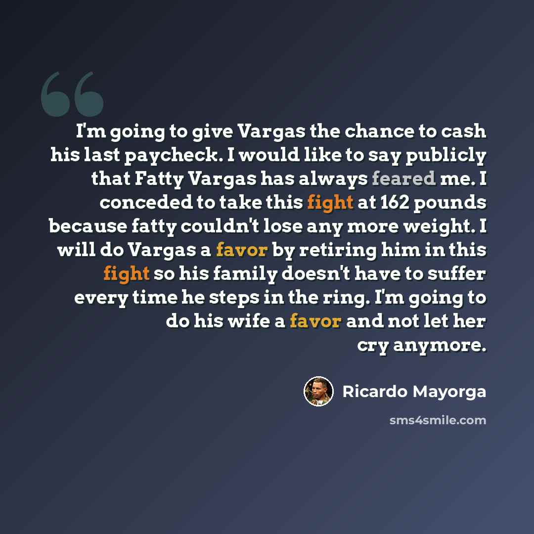 “I'm going to give Vargas the chance to cash his last paycheck. I would like to say publicly that Fatty Vargas has always feared me. I conceded to take this fight at 162 pounds because fatty couldn't lose any more weight. I will do Vargas a favor by retiring him in this fight so his family doesn't…” quote by Ricardo Mayorga
