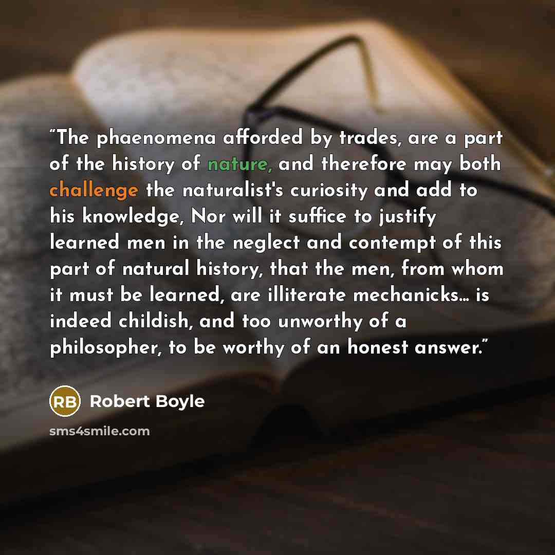 “The phaenomena afforded by trades, are a part of the history of nature, and therefore may both challenge the naturalist's curiosity and add to his knowledge, Nor will it suffice to justify learned men in the neglect and contempt of this part of natural history, that the men, from whom it must be…” quote by Robert Boyle