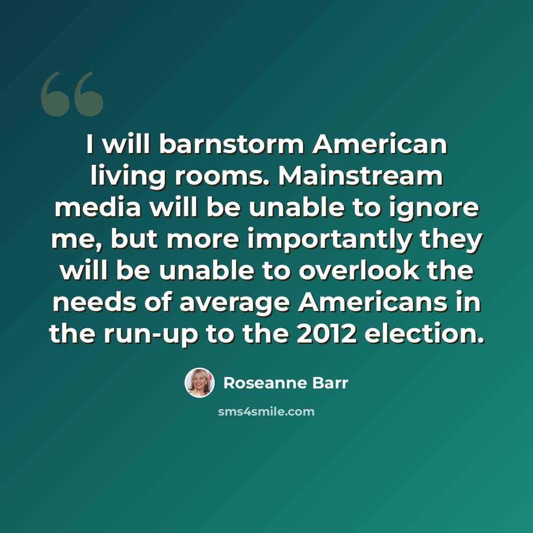 “I will barnstorm American living rooms. Mainstream media will be unable to ignore me, but more importantly they will be unable to overlook the needs of average Americans in the run-up to the 2012 election.” quote by Roseanne Barr
