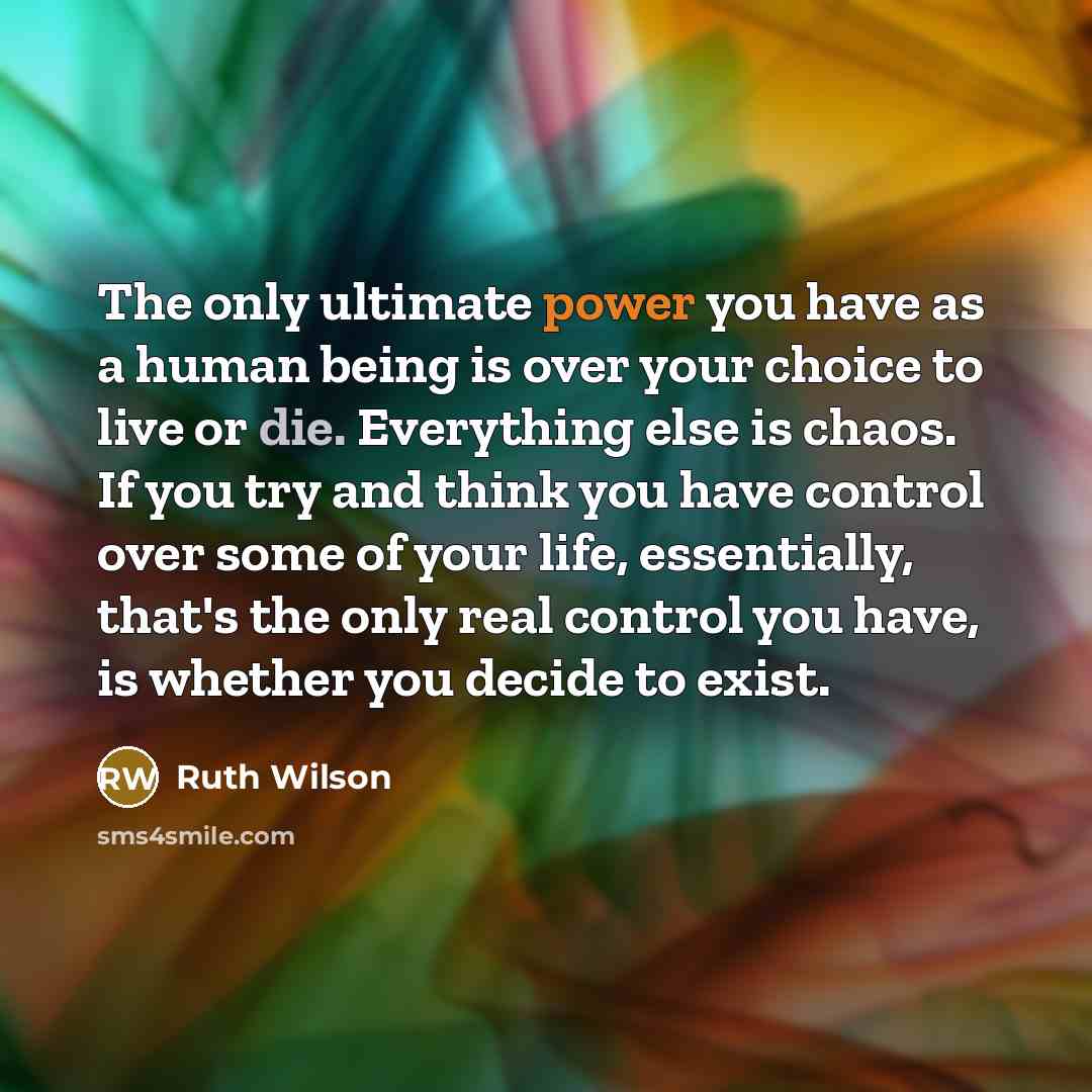 “The only ultimate power you have as a human being is over your choice to live or die. Everything else is chaos. If you try and think you have control over some of your life, essentially, that's the only real control you have, is whether you decide to exist.” quote by Ruth Wilson