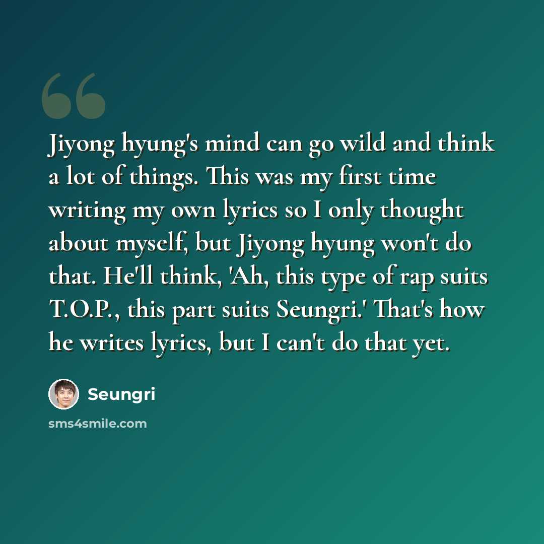 “Jiyong hyung's mind can go wild and think a lot of things. This was my first time writing my own lyrics so I only thought about myself, but Jiyong hyung won't do that. He'll think, 'Ah, this type of rap suits T.O.P., this part suits Seungri.' That's how he writes lyrics, but I can't do that yet.” quote by Seungri