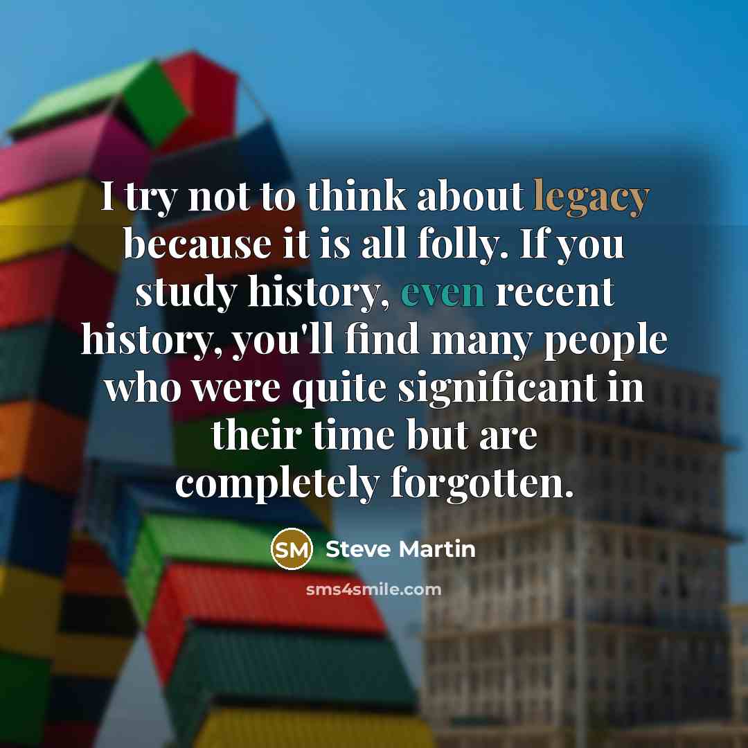 “I try not to think about legacy because it is all ­folly. If you study history, even recent history, you'll find many people who were quite significant in their time but are completely forgotten.” quote by Steve Martin