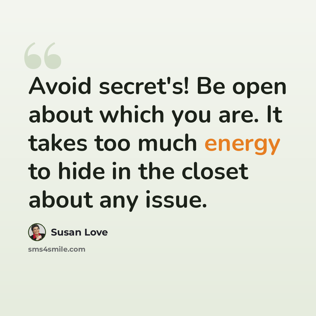 “Avoid secret's! Be open about which you are. It takes too much energy to hide in the closet about any issue.” quote by Susan Love