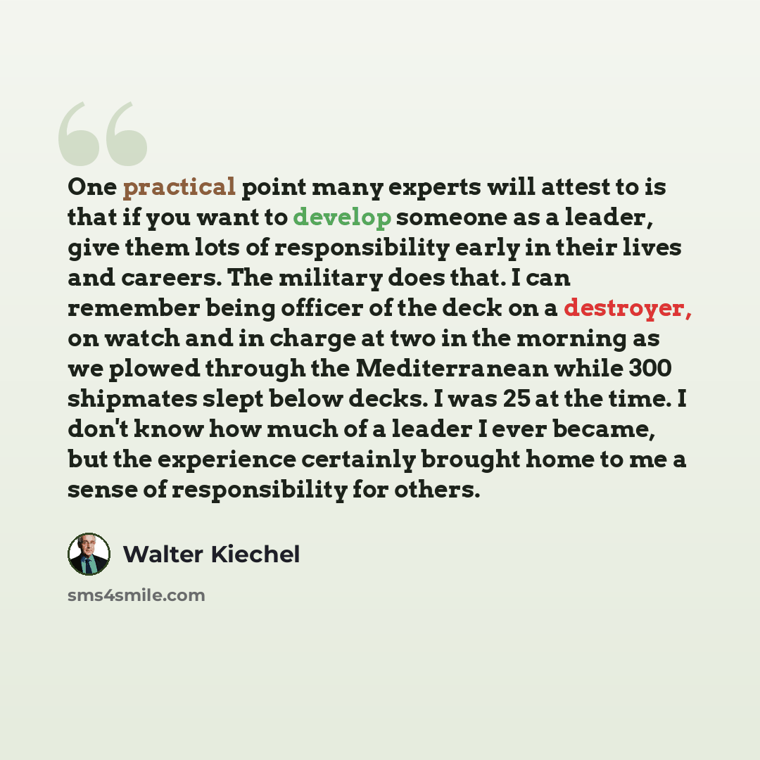 “One practical point many experts will attest to is that if you want to develop someone as a leader, give them lots of responsibility early in their lives and careers. The military does that. I can remember being officer of the deck on a destroyer, on watch and in charge at two in the morning as we…” quote by Walter Kiechel