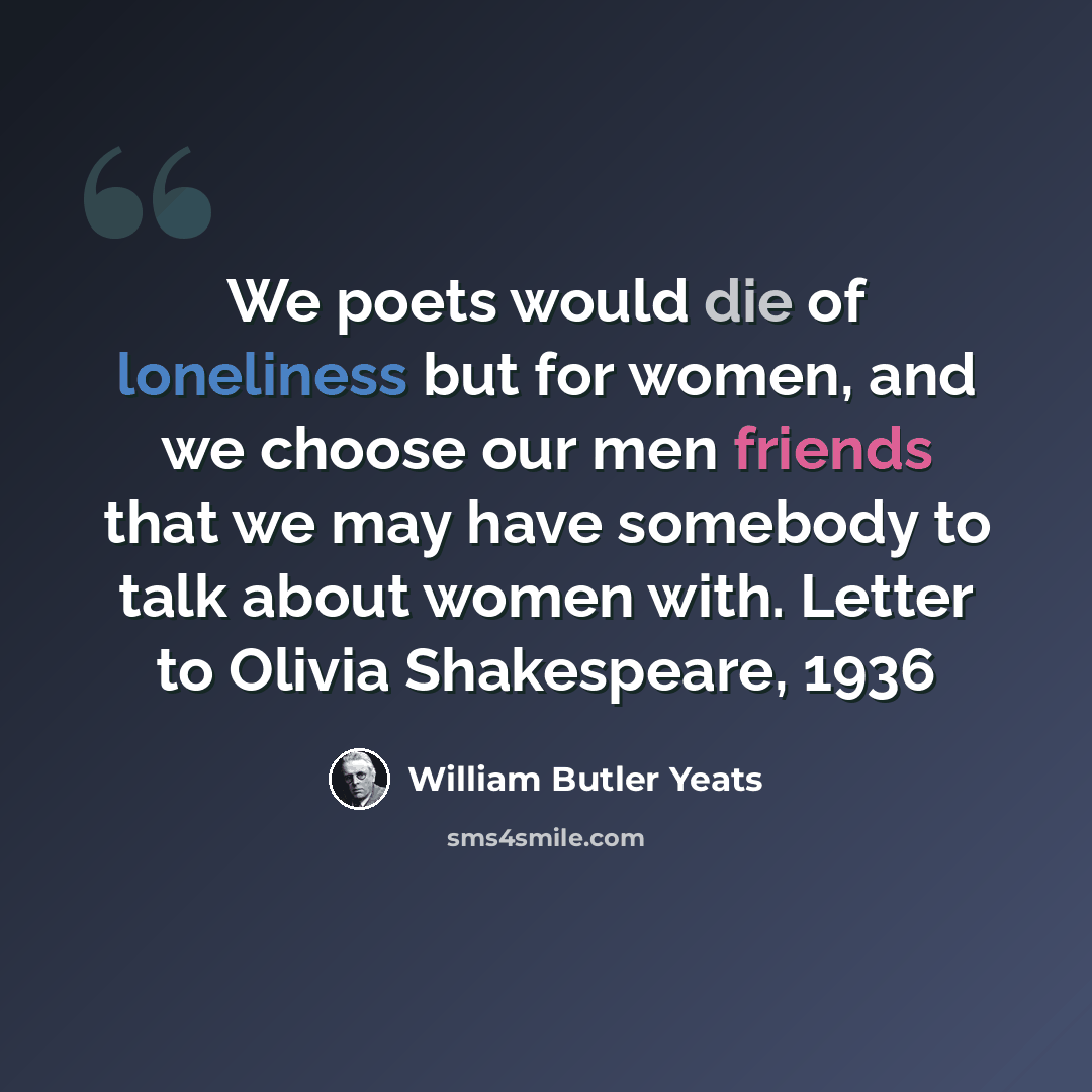 “We poets would die of loneliness but for women, and we choose our men friends that we may have somebody to talk about women with. Letter to Olivia Shakespeare, 1936” quote by William Butler Yeats