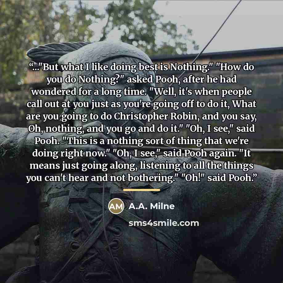 “..."But what I like doing best is Nothing." "How do you do Nothing?" asked Pooh, after he had wondered for a long time. "Well, it's when people call out at you just as you're going off to do it, What are you going to do Christopher Robin, and you say, Oh, nothing, and you go and do it." "Oh, I…” quote by A.A. Milne