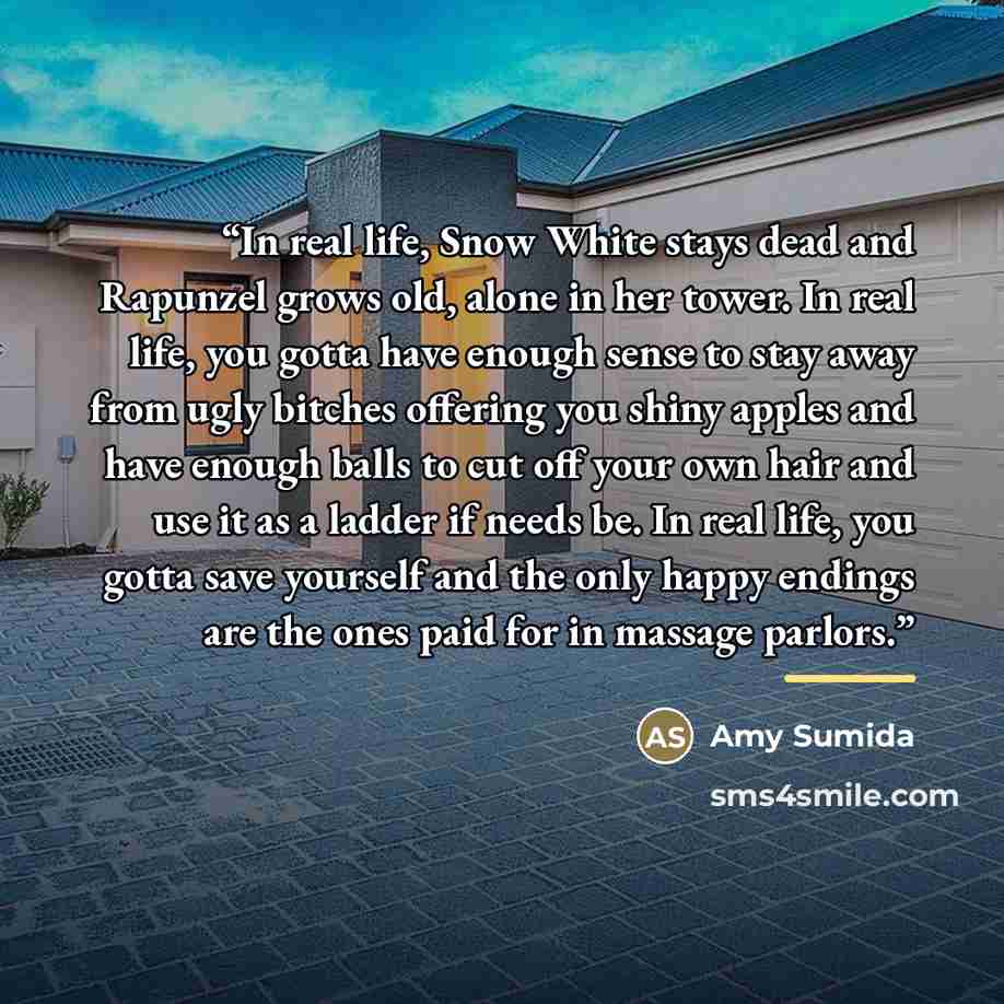 “In real life, Snow White stays dead and Rapunzel grows old, alone in her tower. In real life, you gotta have enough sense to stay away from ugly bitches offering you shiny apples and have enough balls to cut off your own hair and use it as a ladder if needs be. In real life, you gotta save…” quote by Amy Sumida