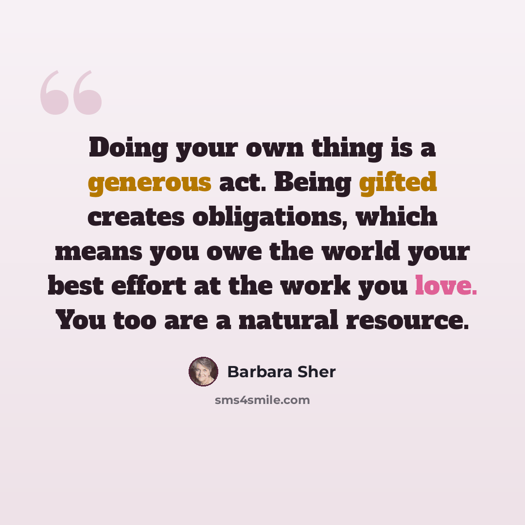 “Doing your own thing is a generous act. Being gifted creates obligations, which means you owe the world your best effort at the work you love. You too are a natural resource.” quote by Barbara Sher