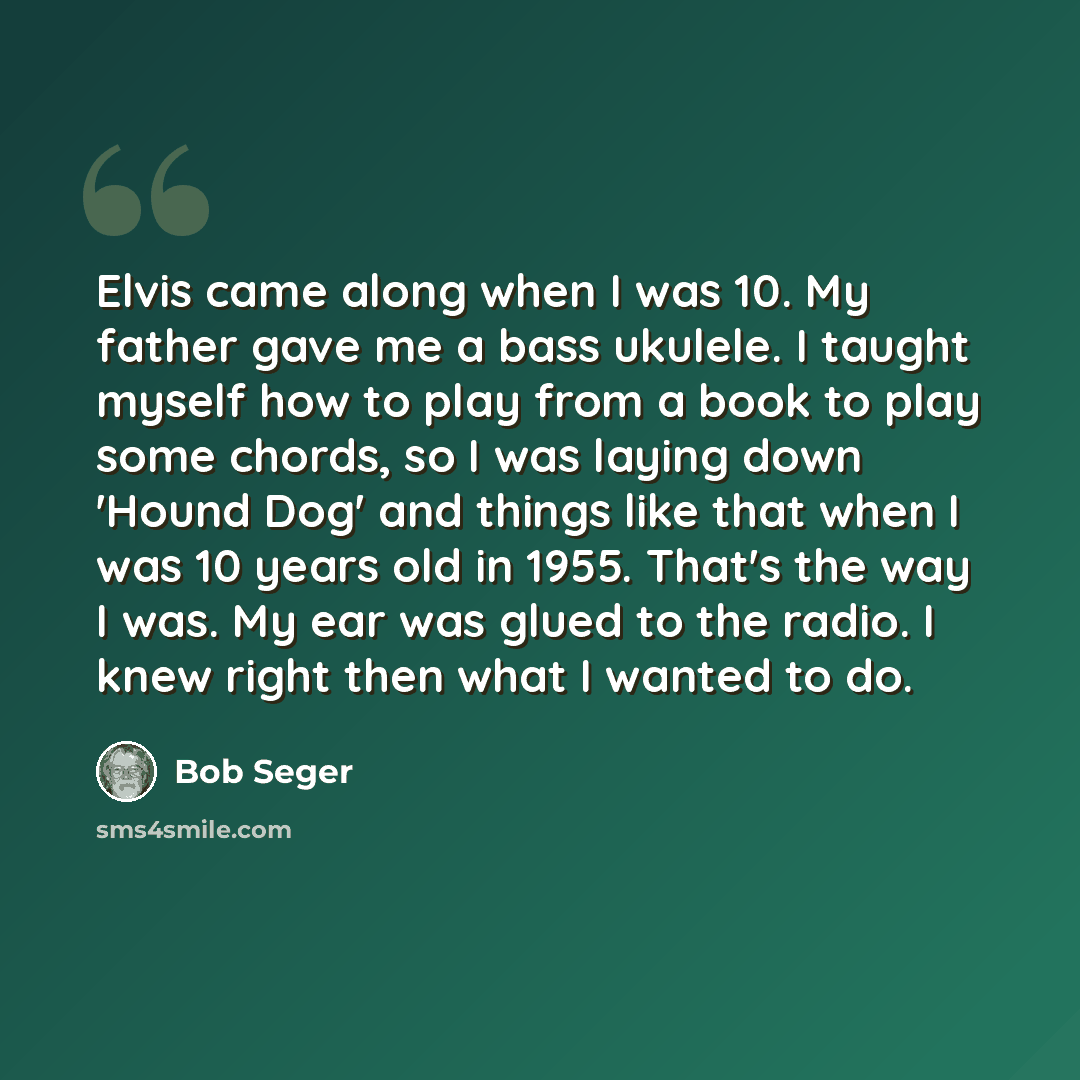 “Elvis came along when I was 10. My father gave me a bass ukulele. I taught myself how to play from a book to play some chords, so I was laying down 'Hound Dog' and things like that when I was 10 years old in 1955. That's the way I was. My ear was glued to the radio. I knew right then what I wanted…” quote by Bob Seger