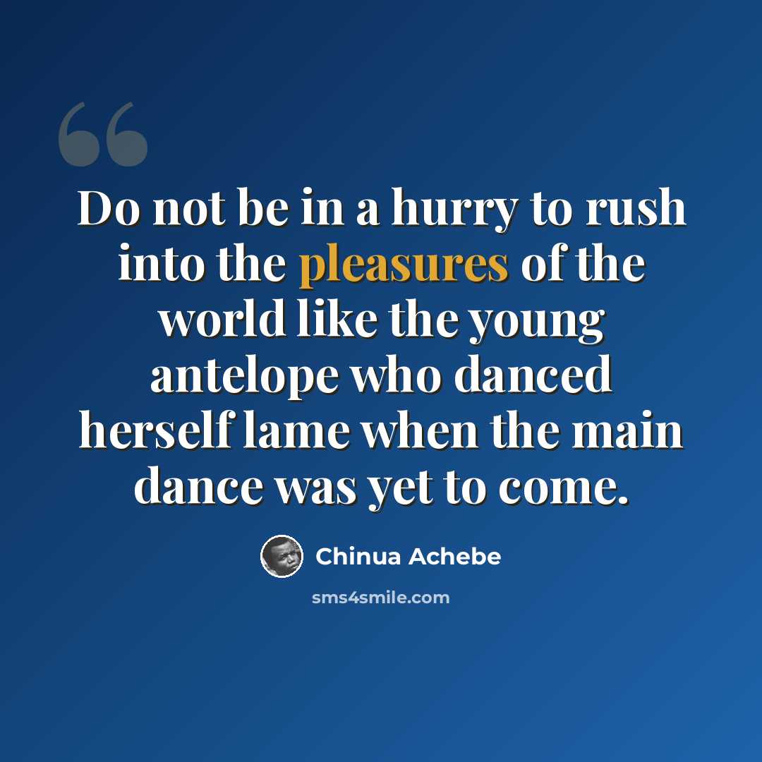 “Do not be in a hurry to rush into the pleasures of the world like the young antelope who danced herself lame when the main dance was yet to come.” quote by Chinua Achebe