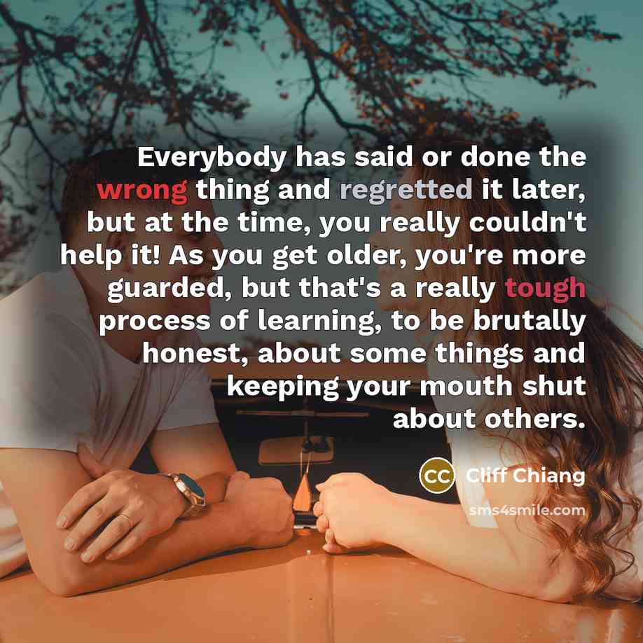 “Everybody has said or done the wrong thing and regretted it later, but at the time, you really couldn't help it! As you get older, you're more guarded, but that's a really tough process of learning, to be brutally honest, about some things and keeping your mouth shut about others.” quote by Cliff Chiang