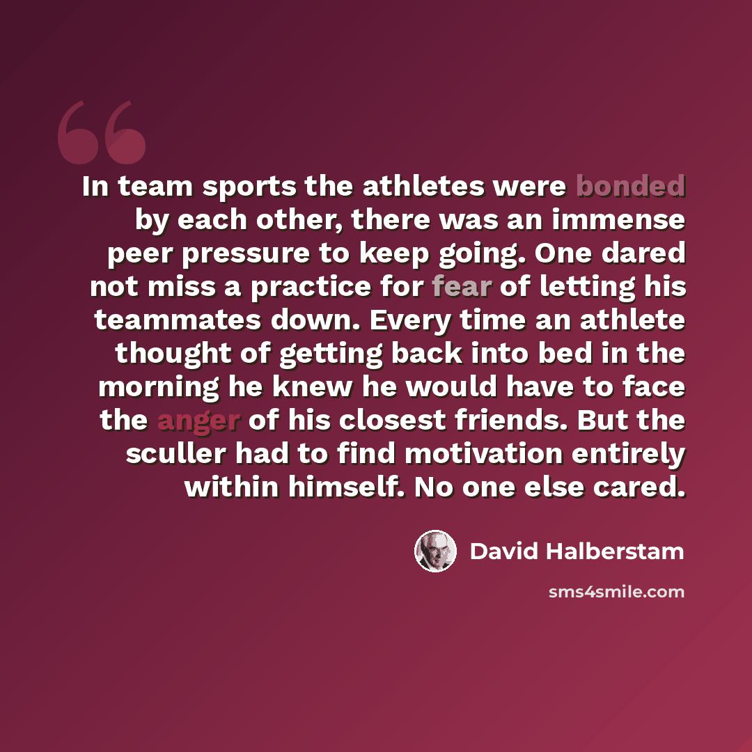 “In team sports the athletes were bonded by each other, there was an immense peer pressure to keep going. One dared not miss a practice for fear of letting his teammates down. Every time an athlete thought of getting back into bed in the morning he knew he would have to face the anger of his…” quote by David Halberstam